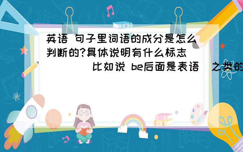 英语 句子里词语的成分是怎么判断的?具体说明有什么标志         比如说 be后面是表语  之类的