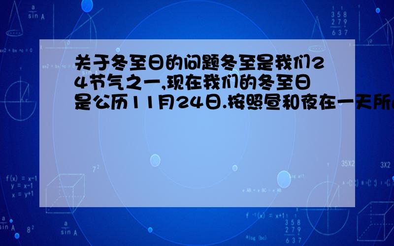 关于冬至日的问题冬至是我们24节气之一,现在我们的冬至日是公历11月24日.按照昼和夜在一天所占的时间,我们的确得承认11月24日是夜最长,昼最短.可是我们的24节气是按我们自己的历法（也