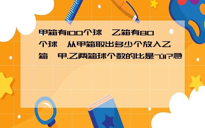 甲箱有100个球,乙箱有80个球,从甲箱取出多少个放入乙箱,甲.乙两箱球个数的比是7:11?急