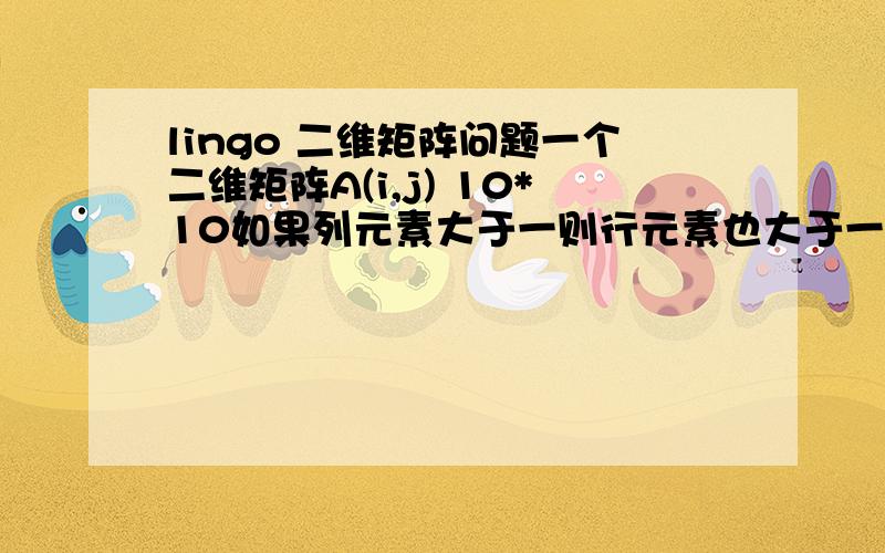 lingo 二维矩阵问题一个二维矩阵A(i,j) 10*10如果列元素大于一则行元素也大于一用lingo怎么编  谢谢是这样的  列元素为一列元素的和行元素为一行的和  例如：当满足第一列元素之和大于1时则