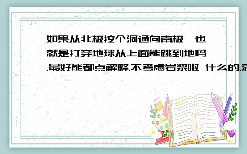 如果从北极挖个洞通向南极,也就是打穿地球从上面能跳到地吗.最好能都点解释.不考虑岩浆啦 什么的，就从力学的角度来看。