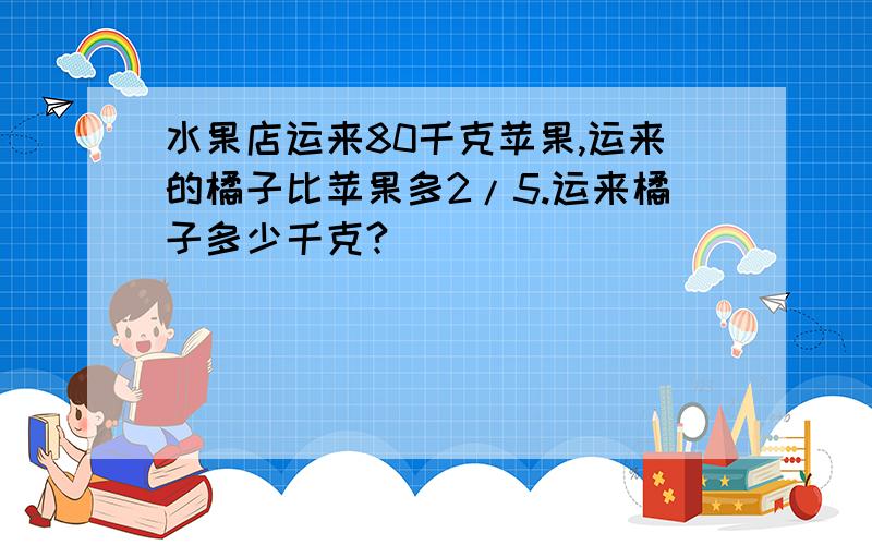 水果店运来80千克苹果,运来的橘子比苹果多2/5.运来橘子多少千克?