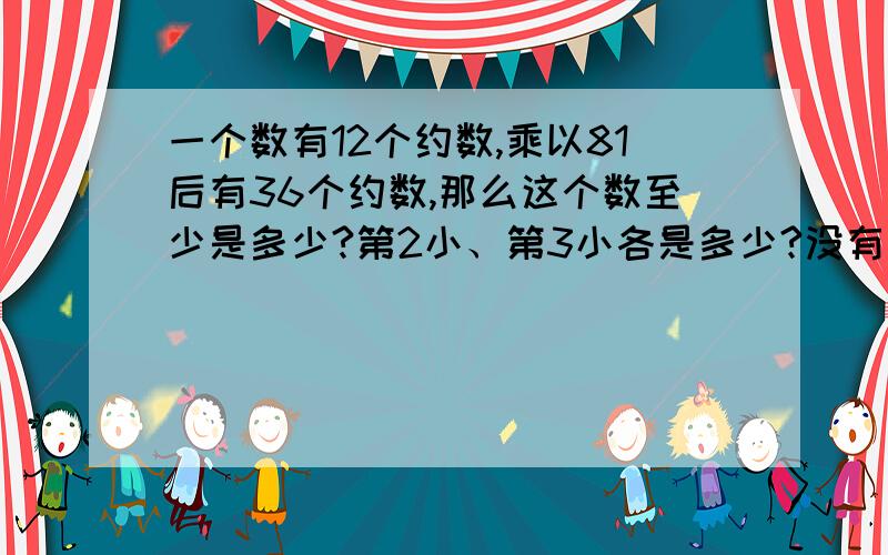 一个数有12个约数,乘以81后有36个约数,那么这个数至少是多少?第2小、第3小各是多少?没有财富了，请原谅。