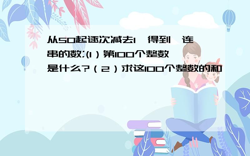 从50起逐次减去1,得到一连串的数;(1）第100个整数是什么?（2）求这100个整数的和