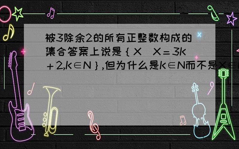 被3除余2的所有正整数构成的集合答案上说是｛X／X＝3K＋2,K∈N｝,但为什么是K∈N而不是X∈N?如果用X∈N可以吗?但是当K＝0时好像不符合条件啊