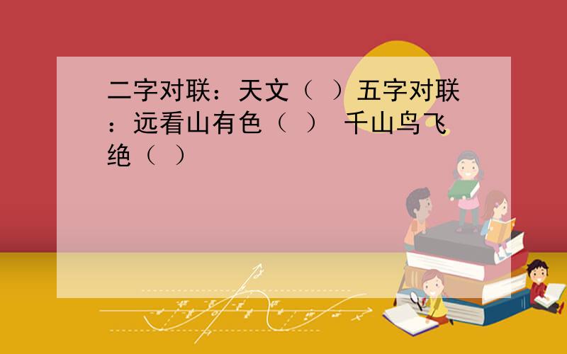 二字对联：天文（ ）五字对联：远看山有色（ ） 千山鸟飞绝（ ）