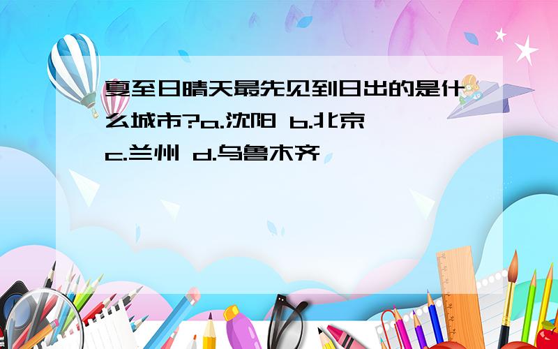 夏至日晴天最先见到日出的是什么城市?a.沈阳 b.北京 c.兰州 d.乌鲁木齐