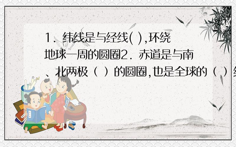 1．纬线是与经线( ),环绕地球一周的圆圈2．赤道是与南、北两极（ ）的圆圈,也是全球的（ ）纬线圈3．本初子午线的经度为（0度）,这条经线向东为（东经）,向西为（西经）；东、西经最大