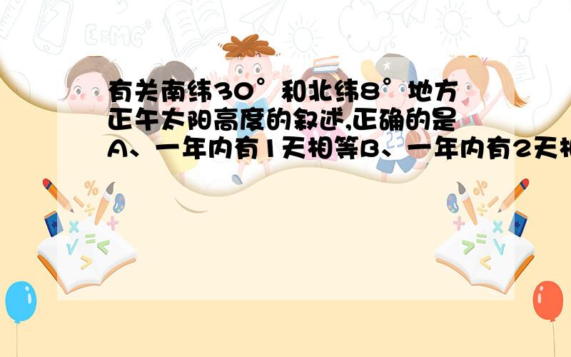 有关南纬30°和北纬8°地方正午太阳高度的叙述,正确的是A、一年内有1天相等B、一年内有2天相等C、一年内没有相等的时候D、8°N的正午太阳高度总是大于30°S地方可以的话说下为什么