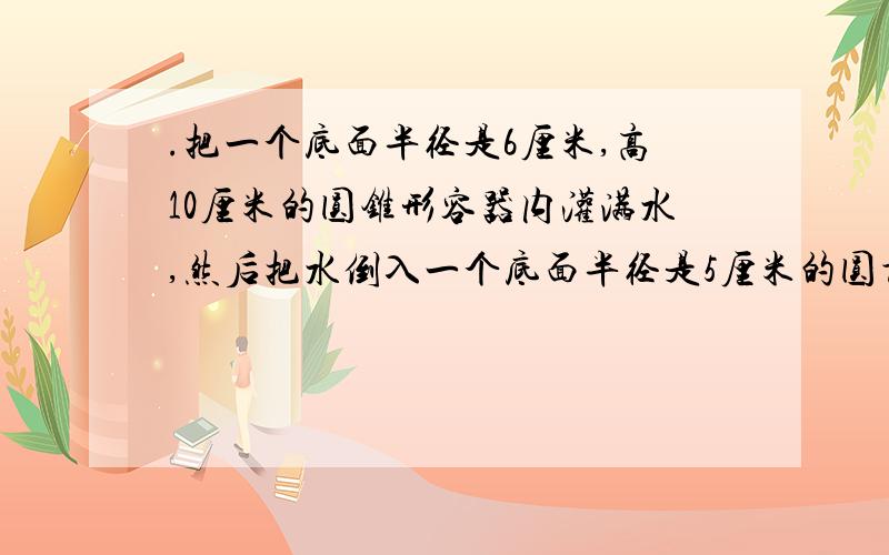 .把一个底面半径是6厘米,高10厘米的圆锥形容器内灌满水,然后把水倒入一个底面半径是5厘米的圆柱容器,柱高多少?要算式