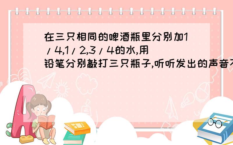 在三只相同的啤酒瓶里分别加1/4,1/2,3/4的水,用铅笔分别敲打三只瓶子,听听发出的声音不同是为什么?