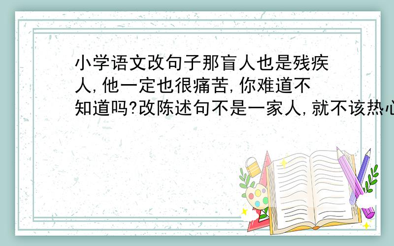 小学语文改句子那盲人也是残疾人,他一定也很痛苦,你难道不知道吗?改陈述句不是一家人,就不该热心帮助了吗?你这么大年纪了,怎么可能做得成呢?都改陈述句答好了加5分