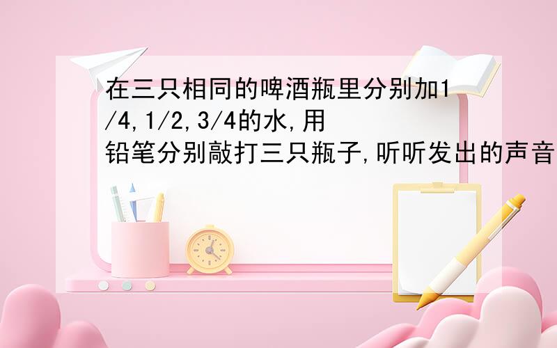 在三只相同的啤酒瓶里分别加1/4,1/2,3/4的水,用铅笔分别敲打三只瓶子,听听发出的声音是怎么样的呢?是想 啪 嗒 咚 用声音形容,要亲自体验才给分!