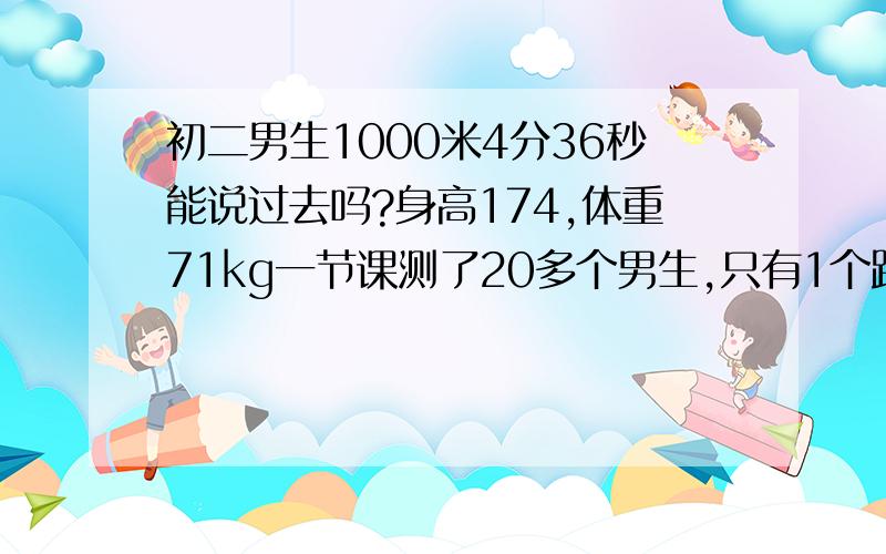 初二男生1000米4分36秒能说过去吗?身高174,体重71kg一节课测了20多个男生,只有1个跑进4分,我貌似还是并列的第二名.其他厉害的人都在下节课考