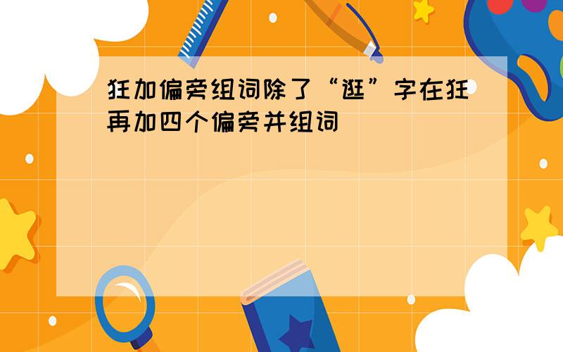 狂加偏旁组词除了“逛”字在狂再加四个偏旁并组词