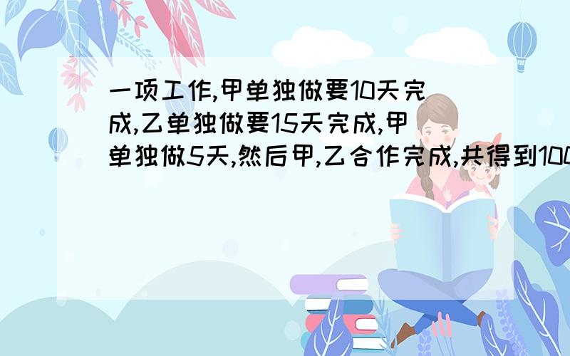 一项工作,甲单独做要10天完成,乙单独做要15天完成,甲单独做5天,然后甲,乙合作完成,共得到1000元报酬,如果按照每人完成的工作量计算报酬,甲得多少,乙得多少?我要方程哦。。