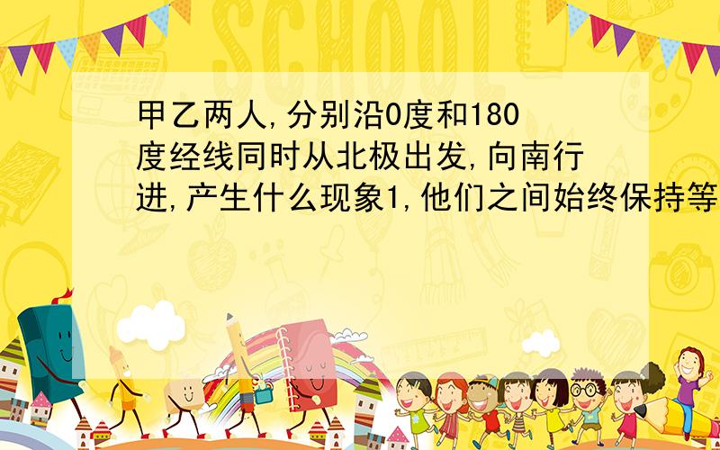 甲乙两人,分别沿0度和180度经线同时从北极出发,向南行进,产生什么现象1,他们之间始终保持等距离.2,他们会在南极相遇3,在赤道上他们之间相距4万千米.4,他们还会回到北极.