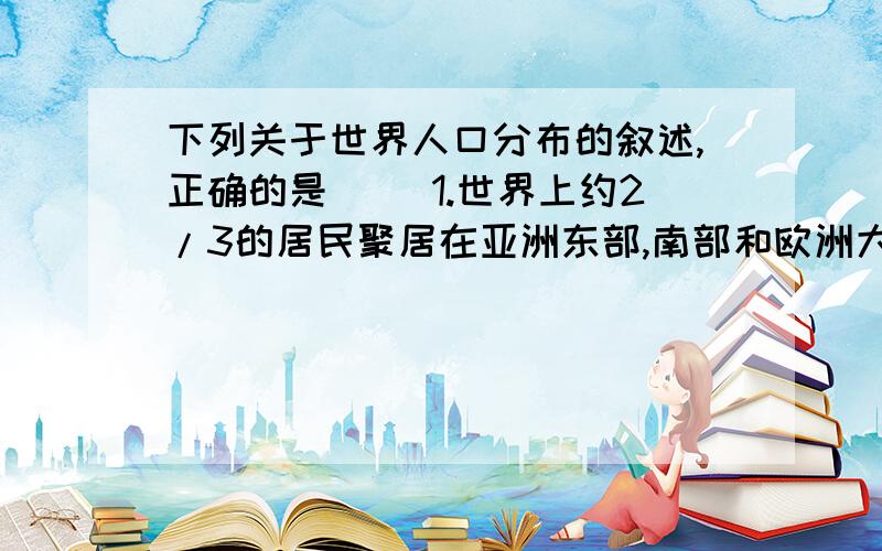 下列关于世界人口分布的叙述,正确的是 （）1.世界上约2/3的居民聚居在亚洲东部,南部和欧洲大部2.中国、俄国.美国.加拿大和巴西是世界上人口密度较大的国家3.热带和亚热带地区人口比较