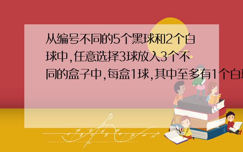 从编号不同的5个黑球和2个白球中,任意选择3球放入3个不同的盒子中,每盒1球,其中至多有1个白球的不同放法共用多少种?