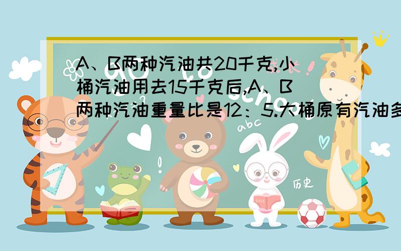 A、B两种汽油共20千克,小桶汽油用去15千克后,A、B两种汽油重量比是12：5.大桶原有汽油多少千克?不要方程