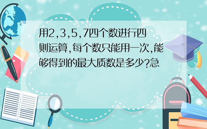 用2,3,5,7四个数进行四则运算,每个数只能用一次,能够得到的最大质数是多少?急