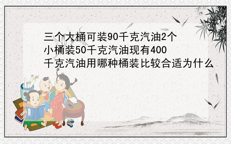 三个大桶可装90千克汽油2个小桶装50千克汽油现有400千克汽油用哪种桶装比较合适为什么