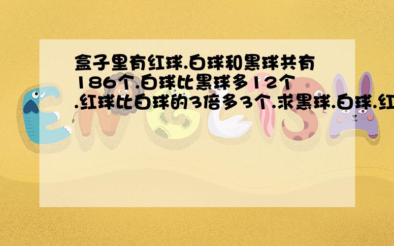 盒子里有红球.白球和黑球共有186个.白球比黑球多12个.红球比白球的3倍多3个.求黑球.白球.红球各多少?用和倍问题解!