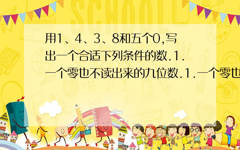 用1、4、3、8和五个0,写出一个合适下列条件的数.1.一个零也不读出来的九位数.1.一个零也不读出来的九位数.2.只读出一个零的九位数.3.只读出两个零的九位数.