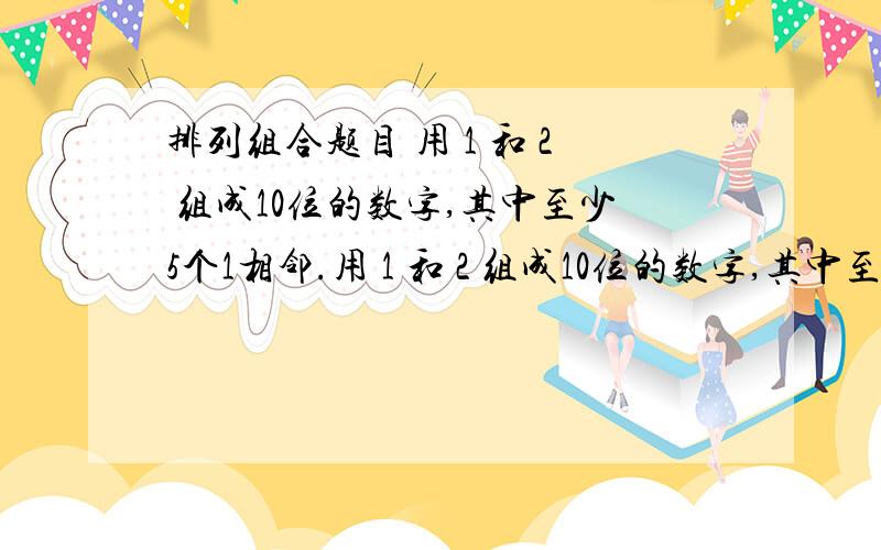 排列组合题目 用 1 和 2 组成10位的数字,其中至少5个1相邻.用 1 和 2 组成10位的数字,其中至少5个1相邻.例如 1111122212、2111111222 等等这样的数字多少个.我知道一些思路,但对自己的思路感到不满