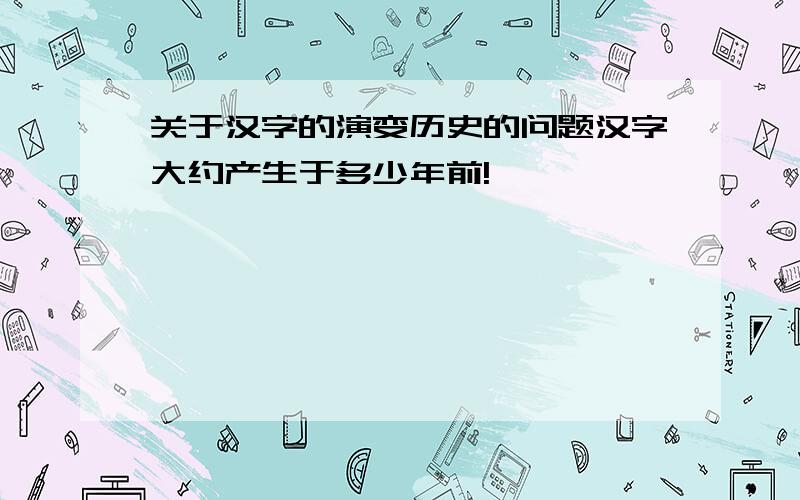 关于汉字的演变历史的问题汉字大约产生于多少年前!