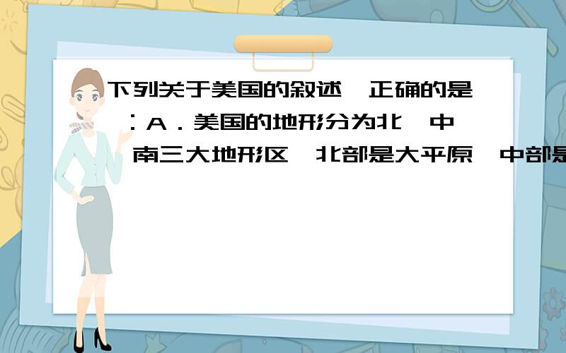 下列关于美国的叙述,正确的是 ：A．美国的地形分为北、中、南三大地形区,北部是大平原,中部是阿巴拉契亚山脉,南部是落基山脉 B．美 国是世界上的工业大国,农业不很发达 C．美国农业的