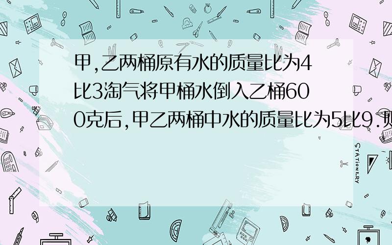 甲,乙两桶原有水的质量比为4比3淘气将甲桶水倒入乙桶600克后,甲乙两桶中水的质量比为5比9.则原来甲桶中有多少克?