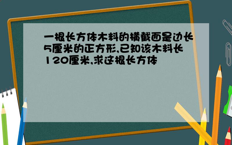 一根长方体木料的横截面是边长5厘米的正方形,已知该木料长120厘米,求这根长方体