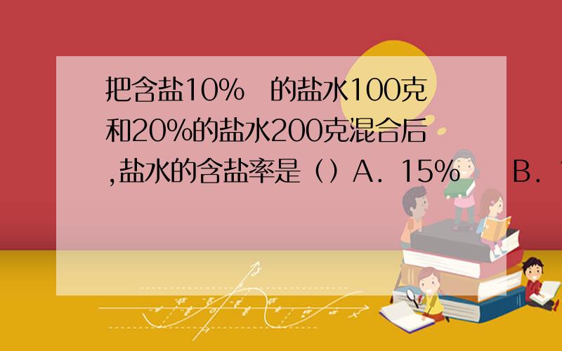 把含盐10％　的盐水100克和20％的盐水200克混合后,盐水的含盐率是（）A．15％　　B．10％　　C．30％　　D．16．7％