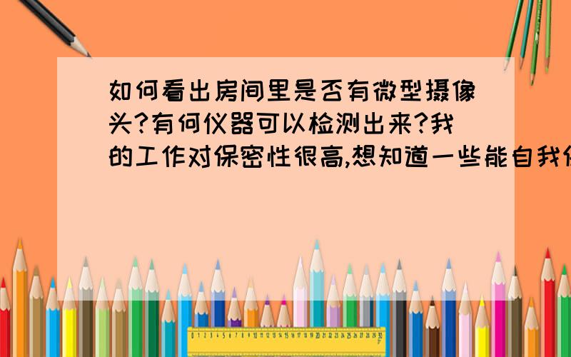 如何看出房间里是否有微型摄像头?有何仪器可以检测出来?我的工作对保密性很高,想知道一些能自我保护的手段,如何发现那些微型摄像头?又或者,有什么检测仪器可以感应得到?越详细越好,