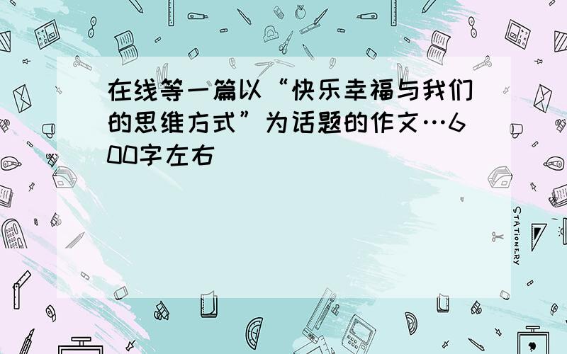 在线等一篇以“快乐幸福与我们的思维方式”为话题的作文…600字左右