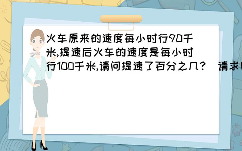 火车原来的速度每小时行90千米,提速后火车的速度是每小时行100千米,请问提速了百分之几?（请求回答)谢谢火车原来的速度每小时行90千米,提速后火车的速度是每小时行100千米,请问提速了百