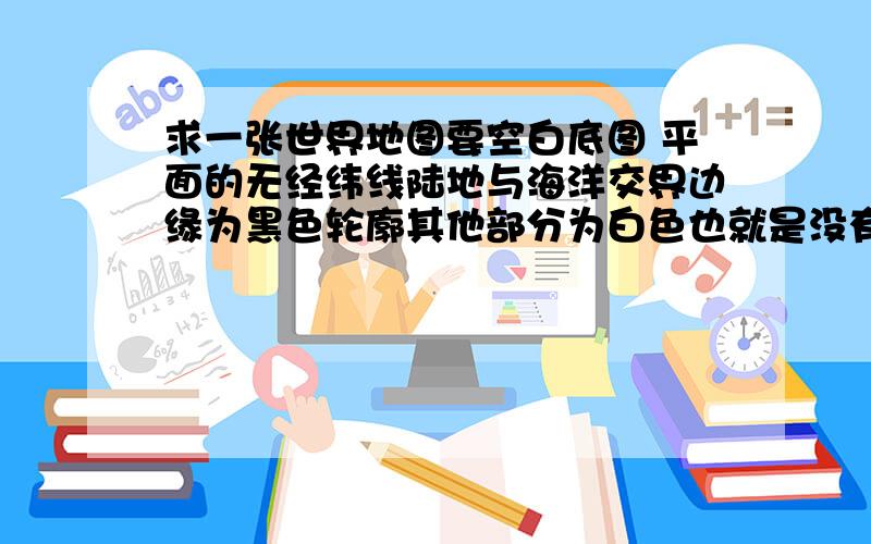 求一张世界地图要空白底图 平面的无经纬线陆地与海洋交界边缘为黑色轮廓其他部分为白色也就是没有国界线并且包括南北极我需要这个图来做效果在百度和Google搜了半天都没找到