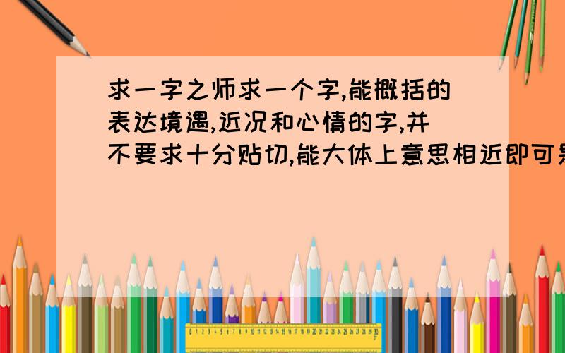 求一字之师求一个字,能概括的表达境遇,近况和心情的字,并不要求十分贴切,能大体上意思相近即可是我的问题不明确,很抱歉,我要求的字不是要体现每个人的具体感受,而是一个能概括境遇,