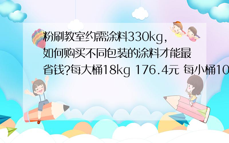 粉刷教室约需涂料330kg,如何购买不同包装的涂料才能最省钱?每大桶18kg 176.4元 每小桶10kg 100元