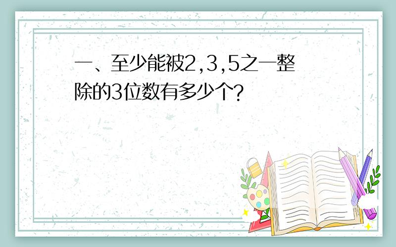 一、至少能被2,3,5之一整除的3位数有多少个?