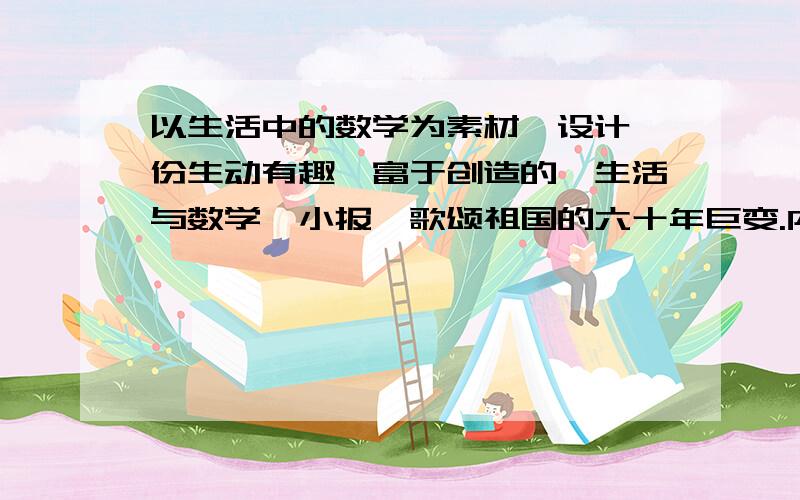 以生活中的数学为素材,设计一份生动有趣、富于创造的《生活与数学》小报,歌颂祖国的六十年巨变.内容是关于十一长假的所见所闻（一定要关于数字的）要资料啊,最好要详细一点儿的,要