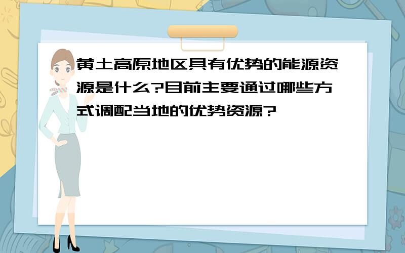 黄土高原地区具有优势的能源资源是什么?目前主要通过哪些方式调配当地的优势资源?