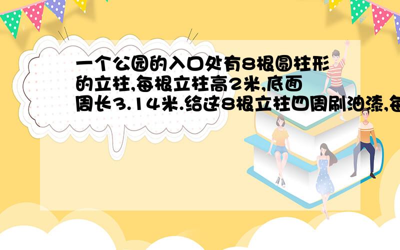 一个公园的入口处有8根圆柱形的立柱,每根立柱高2米,底面周长3.14米.给这8根立柱四周刷油漆,每平方米用油漆0.6千克,一共用油漆多少千克?表面积,侧面积都要!得数是30.144,求算式