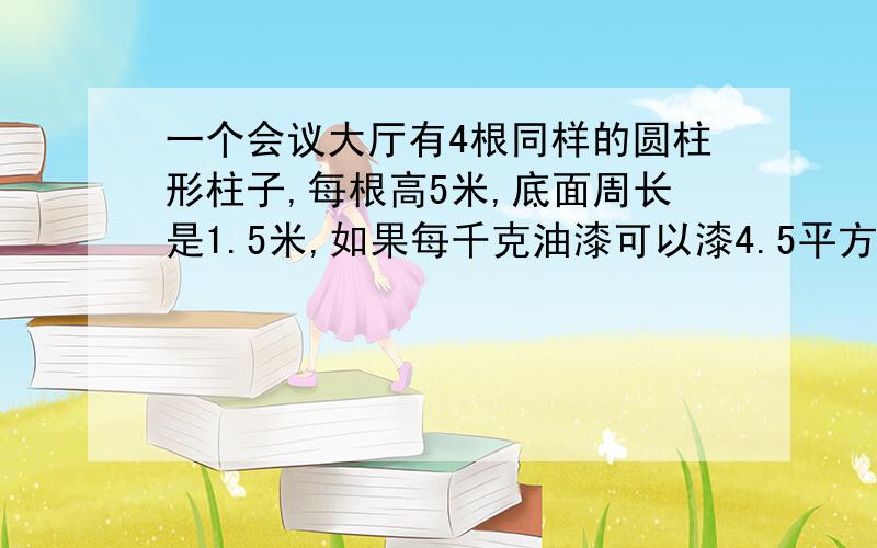 一个会议大厅有4根同样的圆柱形柱子,每根高5米,底面周长是1.5米,如果每千克油漆可以漆4.5平方米,漆完这些柱子需要多少千克油漆?