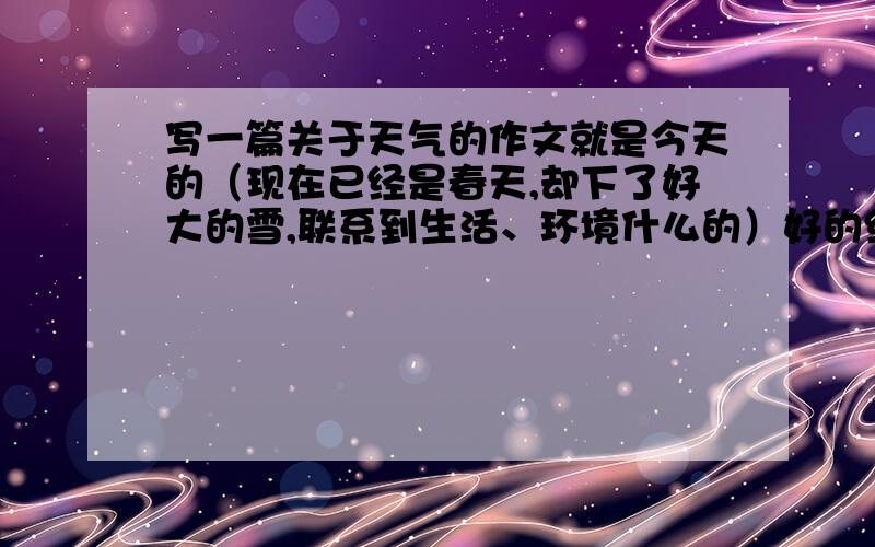 写一篇关于天气的作文就是今天的（现在已经是春天,却下了好大的雪,联系到生活、环境什么的）好的给分,