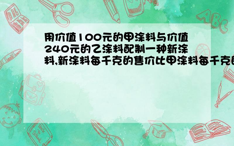 用价值100元的甲涂料与价值240元的乙涂料配制一种新涂料,新涂料每千克的售价比甲涂料每千克的售价少3元,比乙涂料每千克的售价多一元,若新涂料销售后所得的金额与配制前甲,乙两种涂料