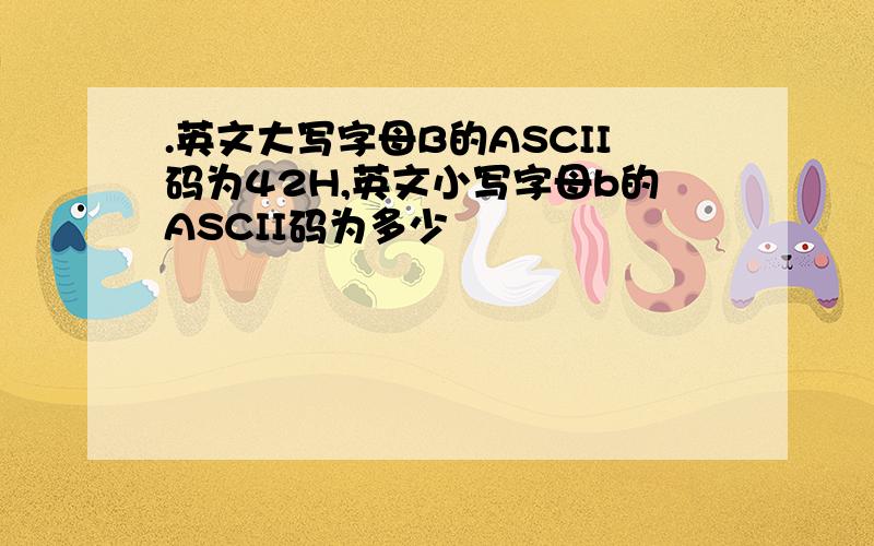 .英文大写字母B的ASCII码为42H,英文小写字母b的ASCII码为多少