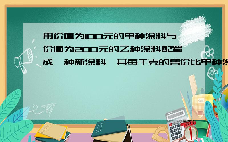 用价值为100元的甲种涂料与价值为200元的乙种涂料配置成一种新涂料,其每千克的售价比甲种涂料每千克的售