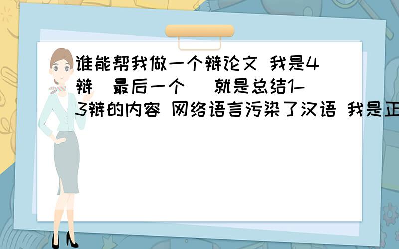 谁能帮我做一个辩论文 我是4辩（最后一个） 就是总结1-3辩的内容 网络语言污染了汉语 我是正方我们的论点有教育 ,传统文化和法律